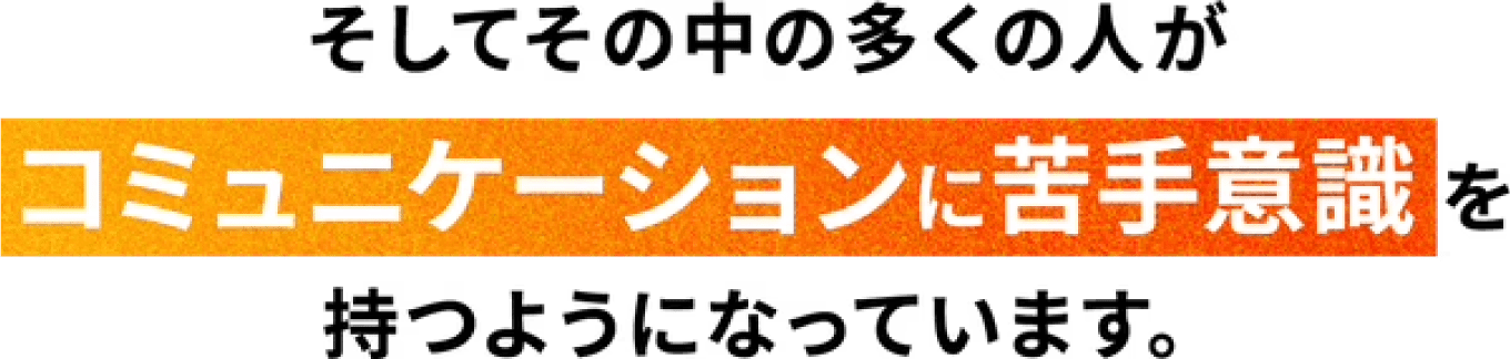 そしてその中の多くの人がコミュニケーションに苦手意識を持つようになっています。